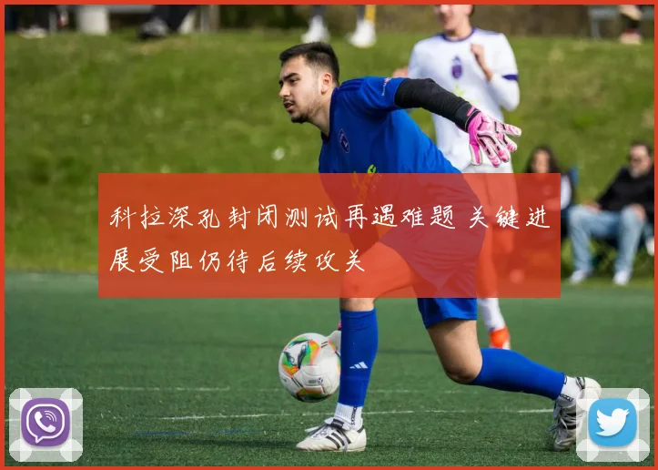 科拉深孔封闭测试再遇难题 关键进展受阻仍待后续攻关