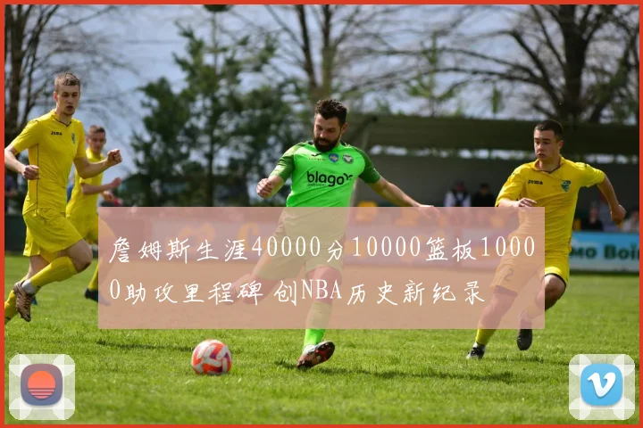 詹姆斯生涯40000分10000篮板10000助攻里程碑 创NBA历史新纪录