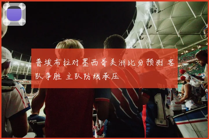 普埃布拉对墨西哥美洲比分预测 客队争胜 主队防线承压