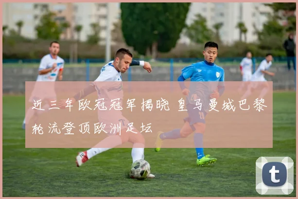 近三年欧冠冠军揭晓 皇马曼城巴黎轮流登顶欧洲足坛