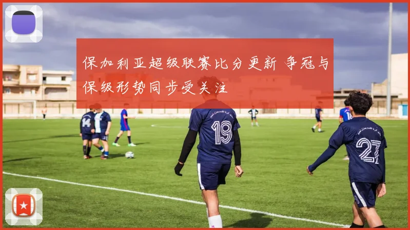 保加利亚超级联赛比分更新 争冠与保级形势同步受关注