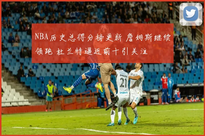 NBA历史总得分榜更新 詹姆斯继续领跑 杜兰特逼近前十引关注