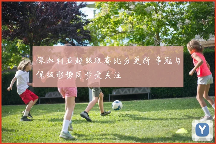 保加利亚超级联赛比分更新 争冠与保级形势同步受关注