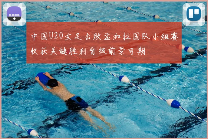 中国U20女足击败孟加拉国队小组赛收获关键胜利晋级前景可期