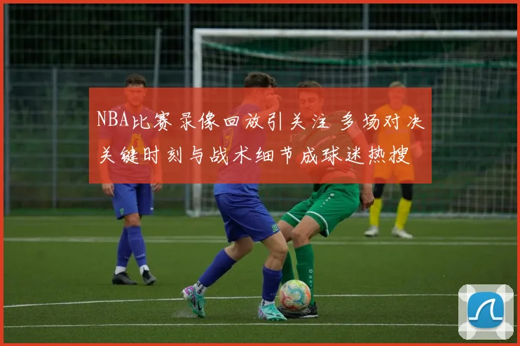 NBA比赛录像回放引关注 多场对决关键时刻与战术细节成球迷热搜