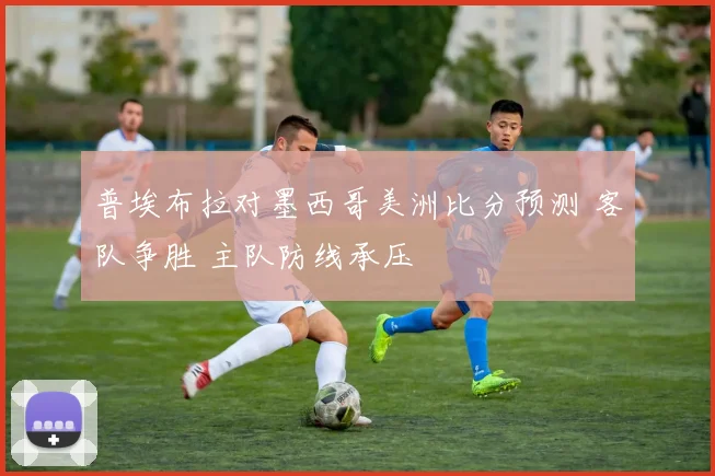 普埃布拉对墨西哥美洲比分预测 客队争胜 主队防线承压
