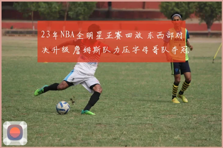 23年NBA全明星正赛回放 东西部对决升级 詹姆斯队力压字母哥队夺冠