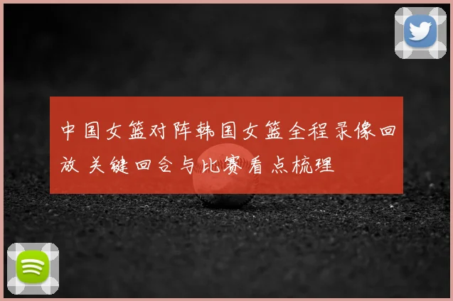 中国女篮对阵韩国女篮全程录像回放 关键回合与比赛看点梳理