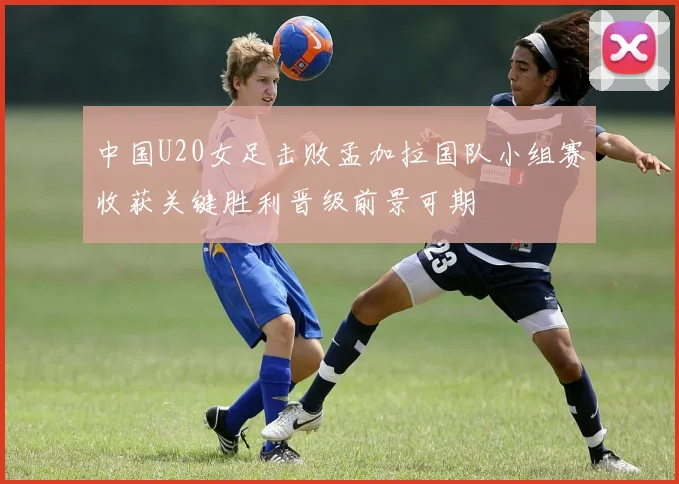 中国U20女足击败孟加拉国队小组赛收获关键胜利晋级前景可期