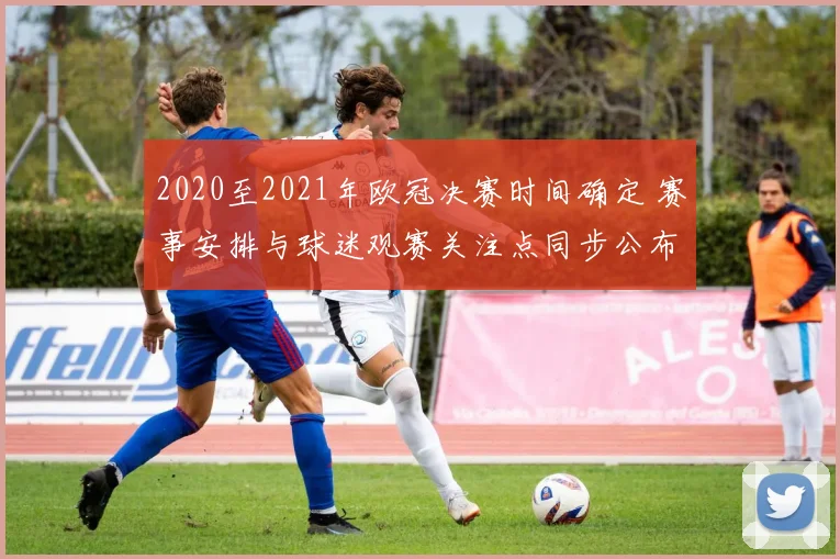 2020至2021年欧冠决赛时间确定 赛事安排与球迷观赛关注点同步公布