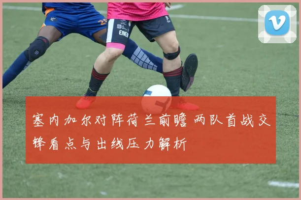 塞内加尔对阵荷兰前瞻 两队首战交锋看点与出线压力解析