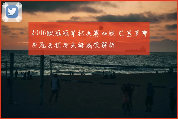 2006欧冠冠军杯决赛回顾 巴塞罗那夺冠历程与关键战役解析