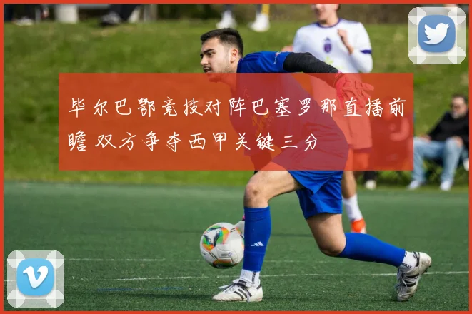 毕尔巴鄂竞技对阵巴塞罗那直播前瞻 双方争夺西甲关键三分