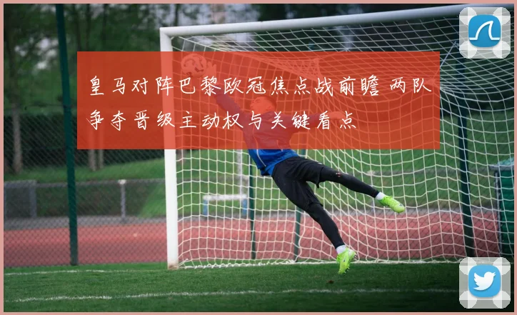 皇马对阵巴黎欧冠焦点战前瞻 两队争夺晋级主动权与关键看点