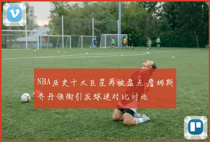 NBA历史十大巨星再被盘点 詹姆斯乔丹领衔引发球迷对比讨论