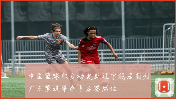 中国篮球积分榜更新辽宁稳居前列广东紧追争夺季后赛席位
