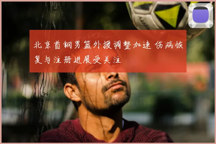 北京首钢男篮外援调整加速 伤病恢复与注册进展受关注