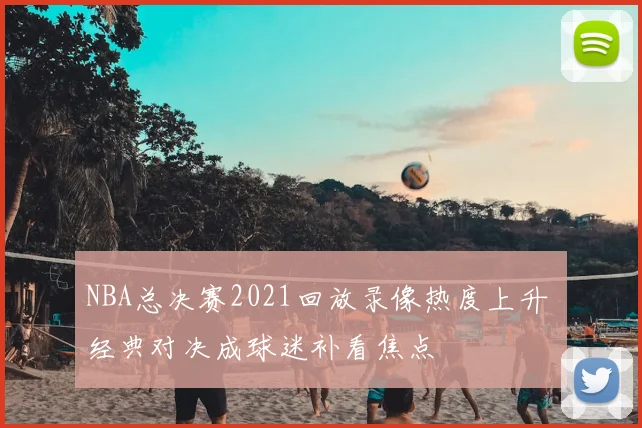 NBA总决赛2021回放录像热度上升 经典对决成球迷补看焦点