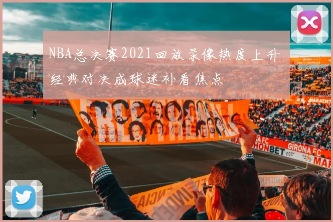 NBA总决赛2021回放录像热度上升 经典对决成球迷补看焦点