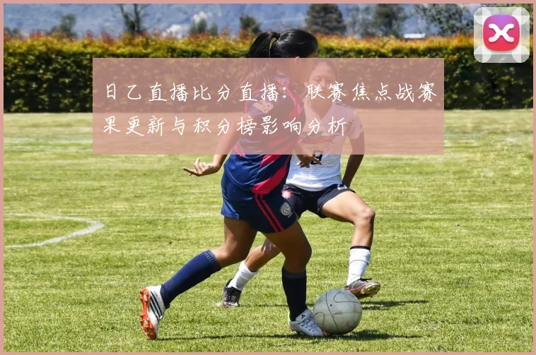 日乙直播比分直播:联赛焦点战赛果更新与积分榜影响分析
