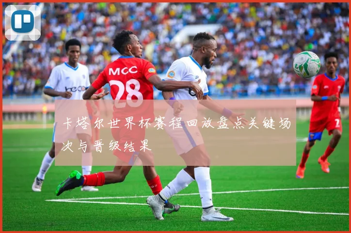 卡塔尔世界杯赛程回放盘点关键场次与晋级结果