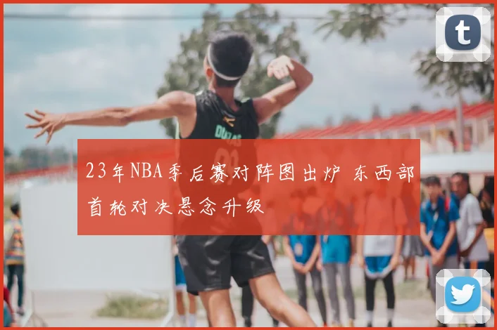 23年NBA季后赛对阵图出炉 东西部首轮对决悬念升级