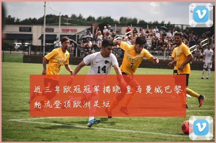 近三年欧冠冠军揭晓 皇马曼城巴黎轮流登顶欧洲足坛