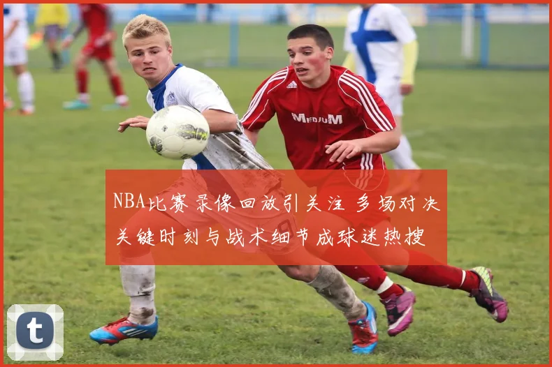 NBA比赛录像回放引关注 多场对决关键时刻与战术细节成球迷热搜