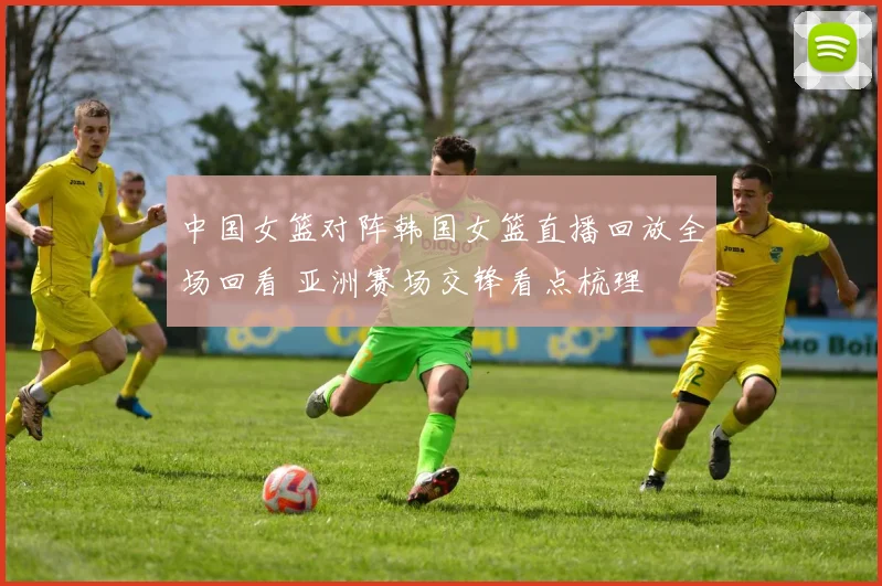 中国女篮对阵韩国女篮直播回放全场回看 亚洲赛场交锋看点梳理