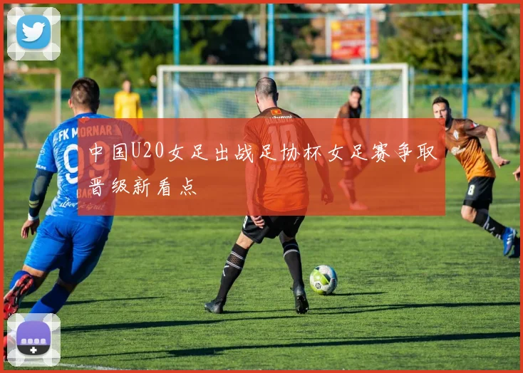 中国U20女足出战足协杯女足赛争取晋级新看点