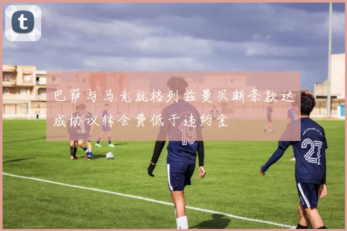 巴萨与马竞就格列兹曼买断条款达成协议转会费低于违约金