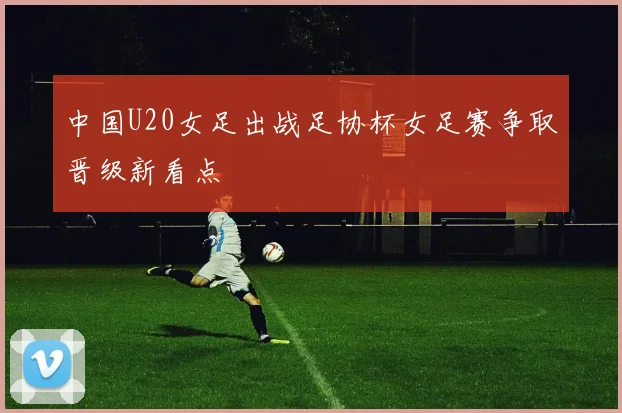 中国U20女足出战足协杯女足赛争取晋级新看点