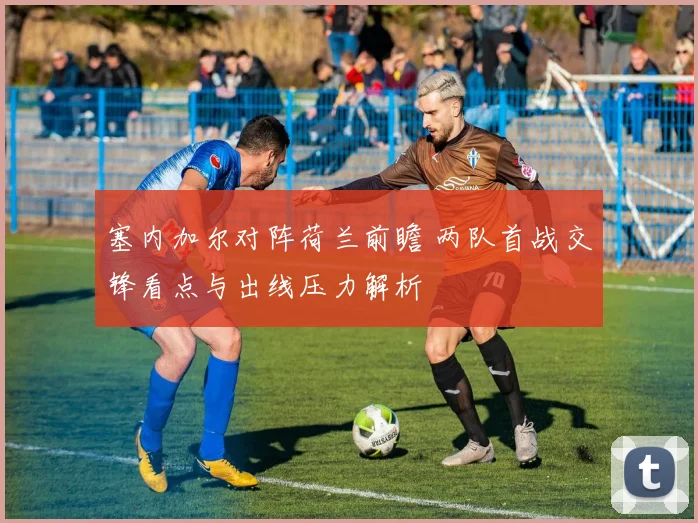 塞内加尔对阵荷兰前瞻 两队首战交锋看点与出线压力解析