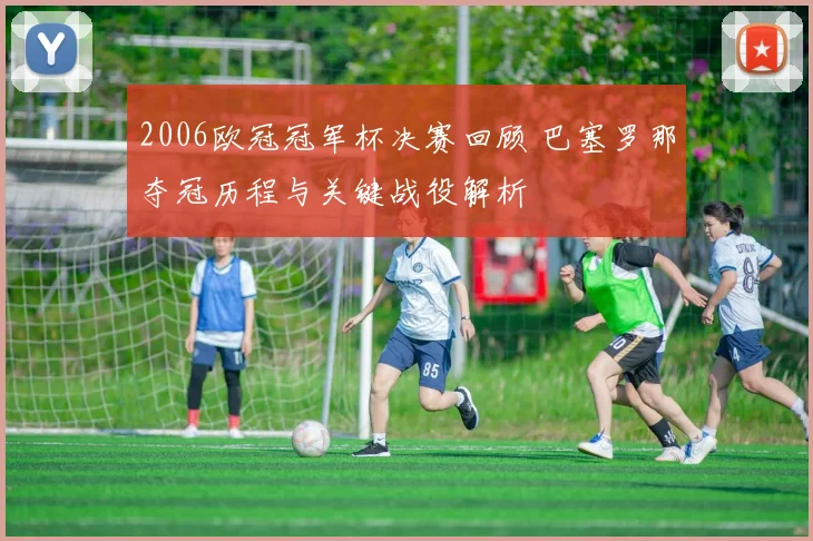 2006欧冠冠军杯决赛回顾 巴塞罗那夺冠历程与关键战役解析