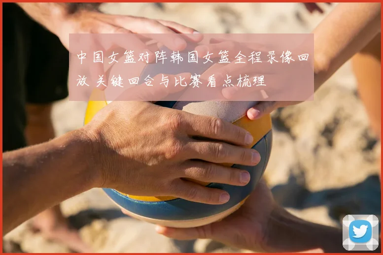 中国女篮对阵韩国女篮全程录像回放 关键回合与比赛看点梳理