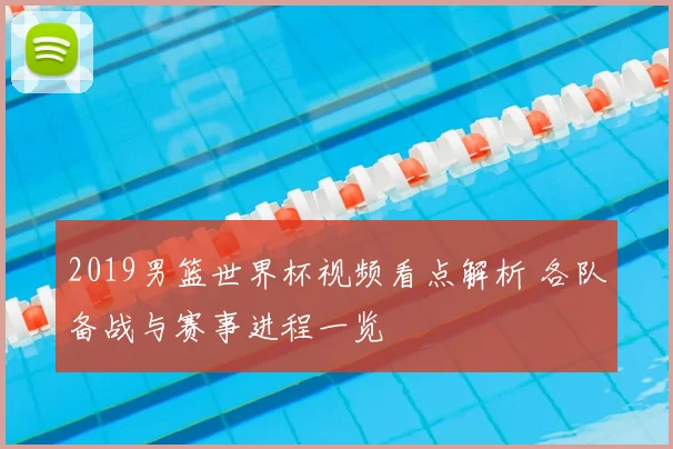 2019男篮世界杯视频看点解析 各队备战与赛事进程一览