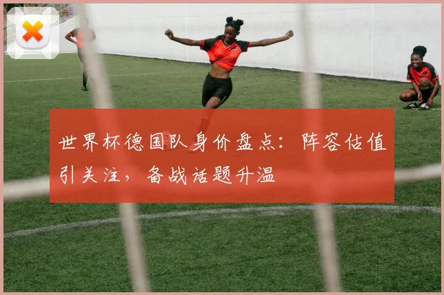 世界杯德国队身价盘点：阵容估值引关注，备战话题升温